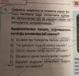 TEST
Coğrafya, araştırma ve inceleme yapan ko-
nuyu kendisine özgü yöntemlerle açıklar.
Bu yöntemlerden biri de olayların neden ve
sonuçlarının sorgulanmasıdır.
Aşağıdakilerden hangisi, coğrafyacının
sorduğu sorulardan biri olamaz?
klimatolos!
A) Bu iklim tipi Türkiye'de nerede görülür?
B) Yer şekillerin oluşum süreci nasıldır?
15 teomorfoloti
C) OECD ülkeleri hangi rejimle yönetilir?
D) Ekvatorun genel hava koşulları nasıldır?
6 klimatolati
E) Barisferi oluşturan minerallerin yoğun-
lukları ne kadardır?
Coğ
yen
aras
bilin
bilin