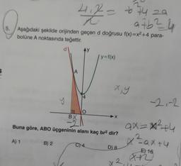 2
-6 74 29
97b²4
5. Aşağıdaki şekilde orijinden geçen d doğrusu f(x)=x²+4 para-
bolüne A noktasında teğettir.
A) 1
y
B) 2
A
4.2
4
O
2
BX
-2
Buna göre, ABO üçgeninin alanı kaç br² dir?
C) 4
| y=f(x)
x, y
-X
D) 8
12
-2,-2
ax=x²+4
x² = ax +4
E) 16
an