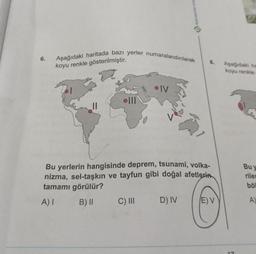 6.
Aşağıdaki haritada bazı yerler numaralandırılarak
koyu renkle gösterilmiştir.
olll
IV
C) III
Bu yerlerin hangisinde deprem, tsunami, volka-
nizma, sel-taşkın ve tayfun gibi doğal afetlerin
tamamı görülür?
A) I
B) II
8.
D) IV
E) V
Aşağıdaki ha
koyu renkle
17
Bu y
riler
böl
A)