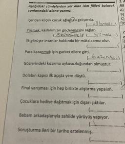 ÜRKÇE DERSİ
Aşağıdaki cümlelerden yer alan isim fiilleri bularak
sonlarındaki alana yazınız.
İçeriden küçük çocuk ağlaması geliyordu.
Yüzmek, kaslarımızın güçlenmesini
(..clemmes)
İlk görüşte insanlar hakkında bir mütalaamız olur.
(.................
(.....aglamas) D
sağlar.
(Yu`z mela...)
Para kazanmak için gurbet ellere gitti.
Gözlerindeki kızarma uykusuzluğundan olmuştur.
Dolabın kapısı ilk açışta yere düştü.
( (azenmer..)
1. A
fiil
(............................…..)
Çocuklara hediye dağıtmak için dışarı çıktılar.
(..............
Babam arkadaşlarıyla sahilde yürüyüş yapıyor.
............
(..............
Final yarışması için hep birlikte alıştırma yapalım.
(.............................)
Soruşturma ileri bir tarihe ertelenmiş.
2
0