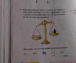 8. Boş halde dengede olan bir terazinin sol kefesine x
gram kütleli kürelerden x + 2 tane, sağ tarafına 1 tane
x gramlık küre ile birlikte 42 gramlık bir ağırlık konuldu-
ğunda, sol tarafı ağır gelmektedir.
X(
0000
Buna göre, x in tam sayı değeri en az kaç olmalıdır?
A) 5 B) 6
C) 7
D) 8
E) 9
3D
7. VİDEO
11. ABC
üze
48 6A 6B 7B