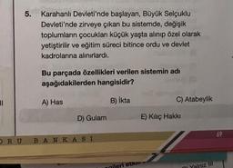 11
5.
Karahanlı Devleti'nde başlayan, Büyük Selçuklu
Devleti'nde zirveye çıkan bu sistemde, değişik
toplumların çocukları küçük yaşta alınıp özel olarak
yetiştirilir ve eğitim süreci bitince ordu ve devlet
kadrolarına alınırlardı.
Bu parçada özellikleri verilen sistemin adı
aşağıdakilerden hangisidir?
B) İkta
A) Has
D) Gulam
ORU BANKASI
gileri etk
C) Atabeylik
E) Kılıç Hakkı
Yalnız III
69