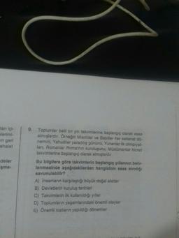 -ları içi-
elerimi-
in geri
ehalet
deler
şme-
9. Toplumlar belli bir yılı takvimlerine başlangıç olarak esas
almışlardır. Örneğin Mısırlılar ve Babiller her saltanat dö-
nemini, Yahudiler yaradılış gününü, Yunanlar ilk olimpiyat-
ları, Romalılar Roma'nın kuruluşunu, Müslümanlar hicreti
takvimlerine başlangıç olarak almışlardır.
Bu bilgilere göre takvimlerin başlangıç yıllarının belir-
lenmesinde aşağıdakilerden hangisinin esas alındığı
savunulabilir?
A) Insanların karşılaştığı büyük doğal afetler
B) Devletlerin kuruluş tarihleri
C) Takvimlerin ilk kullanıldığı yıllar
D) Toplumların yaşamlarındaki önemli olaylar
E) Önemli icatların yapıldığı dönemler
beut