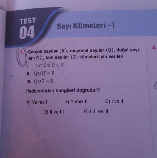 TEST
04
Sayı Kümeleri - I
1. Gerçek sayılar (R), rasyonel sayılar (Q), doğal sayı-
lar (N), tam sayılar (Z) kümeleri için verilen
1.
NCZCQCR
II. QUQ' = R
III. QUZ=R
ifadelerinden hangileri doğrudur?
B) Yalnız II
A) Yalnız I
D) II ve III
C) I ve II
E) I, II