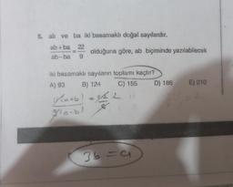 5. ab ve ba iki basamaklı doğal sayılardır.
ab+ba 22
ab-ba 9
olduğuna göre, ab biçiminde yazılabilecek
iki basamaklı sayıların toplamı kaçtır?
A) 93
B) 124
C) 155
Y(a+b) = 3/22
gle-bl
36=9
D) 186
E) 210