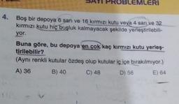 BLEMLERI
4. Boş bir depoya 6 sarı ve 16 kırmızı kutu veya 4 sarı ve 32
kırmızı kutu hiç boşluk kalmayacak şekilde yerleştirilebili-
yor.
Buna göre, bu depoya en çok kaç kırmızı kutu yerleş-
tirilebilir?
(Aynı renkli kutular özdeş olup kutular iç içe bırakılmıyor.)
A) 36
B) 40
C) 48
D) 56
E) 64