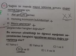 17. "Sağlıklı bir insanda mayoz bölünme sonucu oluşan
normal hücreler için,
E
XX
I. Alel gen çifti içermez.
II. Homolog kromozom bulundurmaz.+
III. Mayoz geçiremez. +
yargılarından hangileri doğrudur?"
Bu sorunun yöneltildiği bir öğrenci aşağıdaki se-
çeneklerden hangisini işaretlerse soruyu doğru ce-
vaplamış olur?
A) Yalnız I
wen
enesen
D) I ve III
B) Yalnız III
C) I ve II
E) I, II ve III