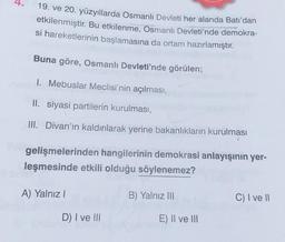 1
19. ve 20. yüzyıllarda Osmanlı Devleti her alanda Batı’dan
etkilenmiştir. Bu etkilenme, Osmanlı Devleti'nde demokra-
si hareketlerinin başlamasına da ortam hazırlamıştır.
Buna göre, Osmanlı Devleti'nde görülen;
1. Mebuslar Meclisi'nin açılması,
II. siyasi partilerin kurulması,
III. Divan'ın kaldırılarak yerine bakanlıkların kurulması
gelişmelerinden hangilerinin demokrasi anlayışının yer-
leşmesinde etkili olduğu söylenemez?
B) Yalnız III
A) Yalnız I
D) I ve Ill
E) II ve III
C) I ve II