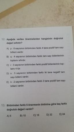 12. Aşağıda verilen önermelerden hangisinin doğruluk
değeri sıfırdır?
A) p: 6 sayısının birbirinden farklı 4 tane pozitif tam sayı
böleni vardır.
B) q: 4 sayısının birbirinden farklı tam sayı bölenlerinin
toplamı sıfırdır.
C) r: 3 sayısının birbirinden farklı pozitif bölenlerinin top-
lamı 4 tür.
D) s: 5 sayısının birbirinden farklı iki tane negatif tam
sayı böleni vardır.
E) k: 2 sayısının birbirinden farklı 3 tane pozitif tam sayı
böleni vardır.
13. Birbirinden farklı 5 önermenin birbirine göre kaç farklı
doğruluk değeri vardır?
A) 5
B) 10
C) 16
D) 32
E) 64