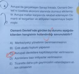 4.
Jo
Avrupa'da gerçekleşen Sanayi İnkılabı, Osmanlı Dev-
leti'ni özellikle ekonomi alanında olumsuz etkilemiş-
tir. Avrupa malları karşısında rekabet edemeyen Os-
manlı el tezgahları ve atölyeleri kapanmaya başla-
mıştır.
Osmanlı Devleti'nde görülen bu durumu aşağıda-
kilerden hangisinin hızlandırdığı savunulabilir?
A) Merkeziyetçi yönetimin benimsenmesinin
B) Çok uluslu toplum yapısının
C) Avrupalı devletlere kapitülasyonlar verilmesinin
D) Azınlıklara bazı imtiyazlar verilmesinin
E) Ticarette daha çok gayrimüslim vatandaşların et-
kin olmasının