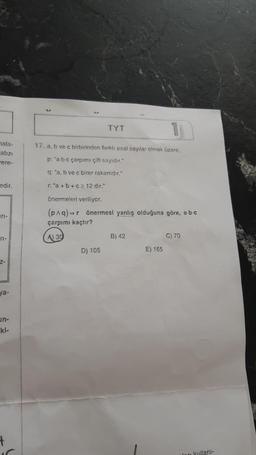 nala-
abzı
ere-
edir.
ari-
71-
Z-
ya-
un-
ki-
+
TYT
17. a, b ve c birbirinden farklı asal sayılar olmak üzere,
p: "a-b-c çarpımı çift sayıdır."
q: "a, b ve c birer rakamdir."
ra+b+c2 12 dir."
önermeleri veriliyor.
(p^q)=r önermesi yanlış olduğuna göre, a-b-c
çarpımı kaçtır?
A) 30
D) 105
B) 42
E) 165
C) 70
en kullanı-