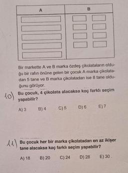 10)
11)
A
Bir markette A ve B marka özdeş çikolataların oldu-
ğu bir rafın önüne gelen bir çocuk A marka çikolata-
dan 5 tane ve B marka çikolatadan ise 8 tane oldu-
ğunu görüyor.
Bu çocuk, 4 çikolata alacaksa kaç farklı seçim
yapabilir?
A) 3
B) 4
B
C) 5
D) 6
E) 7
Bu çocuk her bir marka çikolatadan en az ikişer
tane alacaksa kaç farklı seçim yapabilir?
A) 18
B) 20
C) 24 D) 28
E) 30.