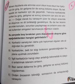 Bilinen ölçütlerle ele alınırsa uzun olsun kısa olsun her öykü-
nün bir giriş, bir gelişme bir de sonuç bölümü oluyor. Bu tek
karelik bir karikatür için de geçerlidir. Yalnızca karikatürde
çizilen bu giriş, gelişme ve sonuç sürecinin can alıcı bir anı-
Doğal olarak bu varsayım çizer ile izleyici arasında
bir düşünce ve dil birlikteliği gerektiriyor. Bu da her ikisinin
de ortak konuları, sorunları paylaşması ve anlatım aracı ola-
rak kullanılan simgeleri tanımasıyla mümkün olabilir.
dır.
www.
Bu parçada boş bırakılan yere düşüncenin akışına göre
aşağıdakilerden hangisi getirilebilir?
A) Karikatür sanatçıları daha çok toplumsal olguları ele al-
dığından bu gereklidir.
B) Karikatürler, belli bir bilgi birikimini gerektirdiğinden bu
plana uyulmak zorundadır.
C) İlgili karikatürün hangi olayı anlattığı bilinmelidir ki izleyi-
ci anlatılmak isteneni anlasın.
D) Bazı sanat dallarına bu giriş, gelişme ve sonuç bölümü
uygulanmaz.
E) Ondan öncesinin bilindiği, sonrasının da anlaşılacağı
varsayılır.
Fide