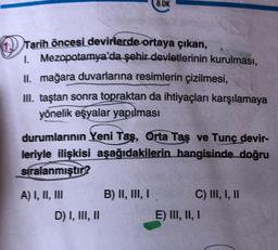 Tarih öncesi devirlerde ortaya çıkan,
1. Mezopotamya'da şehir devletlerinin kurulması,
II. mağara duvarlarına resimlerin çizilmesi,
III. taştan sonra topraktan da ihtiyaçları karşılamaya
yönelik eşyalar yapılması
durumlarının Yeni Tas, Orta Taş ve Tunç devir-
leriyle ilişkisi aşağıdakilerin hangisinde doğru
sıralanmıştır?
A) I, II, III
8 DK
D) I, III, II
B) II, III, I
C) III, I, II
E) III, II, I