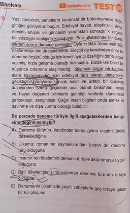 Bankası
8/
►/benimhocam TEST
Yazı türlerinin, sanatların kurumsal bir bütünleşmeye doğru
gittiğini görüyoruz bugün. Edebiyat hayatı, eleştirisini, dene.
mesini, anısını ve güncesini yarattıktan sonradır ki organik
bir edebiyat kimliğine kavuşuyor. Batı ülkelerinde tür olarak
şiirden sonra deneme gelmiştir. Öyle ki Batı romanmin kay
naklarından biri de denemedir. Eleştiri de kendinden önce bir
deneme örgüsü olduğu için kendi ayırıcı özelliğini daha çabuk
sezmiş, hızla gelişme olanağı bulmuştur. Bizde ise belirli bir
düşünce ortamına ulaşılmadığı, düşünce özgür bir hareket
alanı kazanamadığı için edebiyat türü olarak denemenin
geciktiğini görüyoruz. Ancak belirli ve üretici bir düşünce
düzeyinden sonra geçilebilir ona. Sanat birikimleri, insan
ve hayat değerleri bilimlerin getirdiği verilerle denemede
gerçekleşir, zenginleşir. Çağın insan bilgileri onda esnek bir
devinme ve dışa vurma olanağı bulabilir.
Bu parçada deneme türüyle ilgili aşağıdakilerden hangi-
sine değinilmemiştir?
A Deneme türünün, kendinden sonra gelen eleştiri türünü
desteklediğine
B) Ülkemiz romanının kaynaklarından birinin de deneme
türü olduğuna
İnsanın tecrübelerinin deneme türüyle aktarılmaya uygun
olduğuna
F
D) Batı ülkelerinde şiirin ardından deneme türünün ortaya
çıktığına
E) Denemenin ülkemizde çeşitli sebeplerle geç ortaya çıkan
bir tür oluşuna