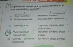 4+
3.
Aşağıdakilerden hangisinde 1. de verilen durumun II. ye
ortam hazırladığı söylenemez? X
A)
Ateşin bulunması
B) Ürünlerin çoğalması
C) Tekerleğin icadı
Yazılı kanunların
oluşturulması
E) Gökyüzü olaylarının
incelenmesi
Madenlerin eritilmesi
Takas ticaretinin başlaması ✓
Uygarlıklar arasında etkile-
şimin artması
Toplumsal sınıfların ortaya
çıkması
Takvimlerin ortaya çıkması