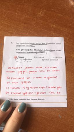 6.
Yaz kuraklığının belirgin olduğu iklim bölgelerinde orman
yangını riski yüksektir.
Buna göre aşağıdaki iklim tiplerinin hangisinde orman
yangını riski diğerlerinden fazladır?
A) Akdeniz
D) Sert karasal
B) Ekvatoral
C) Tundra
E) Iliman okyanusal
A) Akdeniz yazıları kurak, kıtılçam
ormoni you gin, yongin riski en fatta.
B) Ekvatoral ve iliman okyanusal
yıl boyu yarishi
C) Tundra g of butla kaplı I orman yok.
D) Karasal (yaslı) - yotları risk at
YKS/Temel Yeterlilik Testi Deneme Sınavı - 1