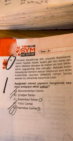 160
9.
ord Kump
YEDIIKLIM
OSYM
ne sorar
Test - 31
Osmanlı Devleti'nde XIX. yüzyılda Batılılaşma;
resim, heykel, müzik, tiyatro gibi tüm sanat dal-
larını etkisine almışsa da mimari en hızlı etkile-
şimin uygulandığı alan olmuştur. Batıdaki bütün
üsluplar ile Osmanlı mimari üslubunun aynı anda
kullanıldığı seçmeci (eklektik) mimari tarzda
eserler bu dönemde karşımıza çıkar.
Qunund
Aşağıdaki mimari yapıların hangisinde seç-
meci anlayışın etkisi yoktur?
Nuruosmaniye Camisil
B) Çırağan Sarayı
C) Beylerbeyi Sarayı O
Yıldız Camisi
EXHamidiye Camisi