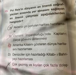 13. Piri Reis'in dünyanın en önemli coğraf-
yacıları arasında yer almasını sağlayan
en önemli çalışması aşağıdakilerden
hangisidir?
AY Akdeniz çin portulan haritası hazırlama-
SI
BY Osmanlı İmparatorluğu'nda Kaptan-ı
Derya görevini üstlenmesi
C) Amerika Kıtasını gösteren dünya harita-
sını hazırlaması
D) Denizciler için hazırladığı Kitab-ı Bahri-
yeyi hazırlaması
Çok gezmiş ve kıyıları çok fazla dolaş-
ması