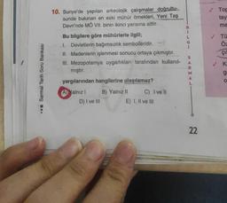 Sarmal Tarih Soru Bankası
10. Suriye'de yapılan arkeolojik çalışmalar doğrultu-
sunda bulunan en eski mühür örnekleri, Yeni Taş
Devri'nde MÖ VII. binin ikinci yarısına aittir.
Bu bilgilere göre mühürlerle ilgili;
I. Devletlerin bağımsızlık sembolleridir.
II. Madenlerin işlenmesi sonucu ortaya çıkmıştır.
III. Mezopotamya uygarlıkları tarafından kullanıl-
mıştır.
yargılarından hangilerine ulaşılamaz?
(A) Yalnız I
D) I ve III
B) Yalnız II
C) I ve Il
E) I, II ve III
B
1
SARMAL
22
Top
tay
ma
✓ Tü
Öz
çil
K5O
g
