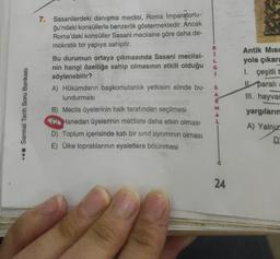 .. Sarmal Tarih Soru Bankası
7. Sasanilerdeki danışma meclisi, Roma İmparatorlu-
ğu'ndaki konsüllerle benzerlik göstermektedir. Ancak
Roma'daki konsüller Sasani meclisine göre daha de-
mokratik bir yapıya sahiptir.
Bu durumun ortaya çıkmasında Sasani meclisi-
nin hangi özelliğe sahip olmasının etkili olduğu G
söylenebilir?
L
A) Hükümdarın başkomutanlık yetkisini elinde bu-
lundurması
B
B) Meclis üyelerinin halk tarafından seçilmesi
CHanedan üyelerinin mecliste daha etkin olması
D) Toplum içerisinde katı bir sınıf ayrımının olması
E) Ülke topraklarının eyaletlere bölünmesi
S
A
R
M
A
L
24
Antik Misi
yola çıkara
1.
çeşitli t
I
parali
III. hayvan
yargılarım
A) Yalnız
D