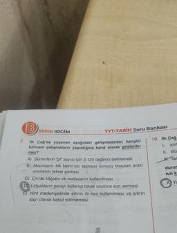B
7.
İlk Çağ'da yaşanan aşağıdaki gelişmelerden hangisi
bilimsel çalışmaların yapıldığına kanıt olarak gösterile-
mez?
BENIM HOCAM
TYT-TARİH Soru Bankası
A) Sümerlerin "pi" sayısı için 3.125 değerini belirlemesi
B) Mısırlıların Nil Nehri'nin taşması sonucu bozulan arazi
sınırlarını tekrar çizmesi
C) Çin'de kâğıdın ve matbaanın kullanılması
D) Lidyalıların parayı kullanıp takas usulüne son vermesi
E) Hint medeniyetinde sıfırın ilk kez kullanılması ve sıfırın
sayı olarak kabul edilmemesi
10. ilk Çağ
I.
anit
II. ölü
HH tar
durur
nın k
A Ya