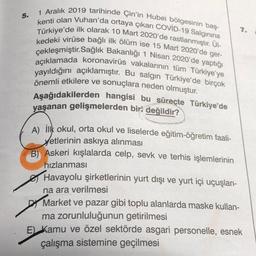 5.
1 Aralık 2019 tarihinde Çin'in Hubei bölgesinin baş-
kenti olan Vuhan'da ortaya çıkan COVID-19 Salginina
Türkiye'de ilk olarak 10 Mart 2020'de rastlanmıştır. Ül-
kedeki virüse bağlı ilk ölüm ise 15 Mart 2020'de ger-
çekleşmiştir.Sağlık Bakanlığı 1 Nisan 2020'de yaptığı
açıklamada koronavirüs vakalarının tüm Türkiye'ye
yayıldığını açıklamıştır. Bu salgın Türkiye'de birçok
önemli etkilere ve sonuçlara neden olmuştur.
Aşağıdakilerden hangisi bu süreçte Türkiye'de
yaşanan gelişmelerden biri değildir?
A) İlk okul, orta okul ve liselerde eğitim-öğretim faali-
yetlerinin askıya alınması
B) Askeri kışlalarda celp, sevk ve terhis işlemlerinin
7.
hızlanması
Havayolu şirketlerinin yurt dışı ve yurt içi uçuşları-
na ara verilmesi
Market ve pazar gibi toplu alanlarda maske kullan-
ma zorunluluğunun getirilmesi
E) Kamu ve özel sektörde asgari personelle, esnek
çalışma sistemine geçilmesi