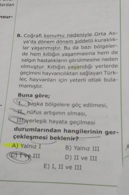 Jardan
nsur-
8. Coğrafi konumu nedeniyle Orta As-
ya'da dönem dönem şiddetli kuraklık-
lar yaşanmıştır. Bu da bazı bölgeler-
de hem kıtlığın yaşanmasına hem de
salgın hastalıkların görülmesine neden
olmuştur. Kıtlığın yaşandığı yerlerde
geçimini hayvancılıktan sağlayan Türk-
ler, hayvanları için yeterli otlak bula-
mamıştır.
Buna göre;
I başka bölgelere göç edilmesi,
IL nüfus artışının olması,
III yerleşik hayata geçilmesi
durumlarından hangilerinin ger-
çekleşmesi beklenir?
A) Yalnız I
B) Yalnız III
ve III
D) II ve III
E) I, II ve III