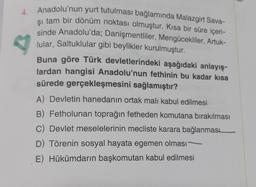 Anadolu'nun yurt tutulması bağlamında Malazgirt Sava-
şı tam bir dönüm noktası olmuştur. Kısa bir süre içeri-
sinde Anadolu'da; Danişmentliler, Mengücekliler, Artuk-
lular, Saltuklular gibi beylikler kurulmuştur.
Buna göre Türk devletlerindeki aşağıdaki anlayış-
lardan hangisi Anadolu'nun fethinin bu kadar kısa
sürede gerçekleşmesini sağlamıştır?
A) Devletin hanedanın ortak malı kabul edilmesi.
B) Fetholunan toprağın fetheden komutana bırakılması
C) Devlet meselelerinin mecliste karara bağlanması
D) Törenin sosyal hayata egemen olması
E) Hükümdarın başkomutan kabul edilmesi