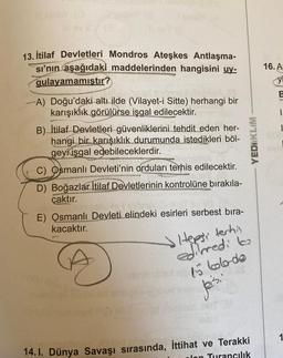 BY (3
13. İtilaf Devletleri Mondros Ateşkes Antlaşma-
sı'nın aşağıdaki maddelerinden hangisini uy-
qulayamamıştır?
A) Doğu'daki altı ilde (Vilayet-i Sitte) herhangi bir
karışıklık görülürse işgal edilecektir.
B) İtilaf Devletleri güvenliklerini tehdit eden her-
hangi bir karışıklık durumunda istedikleri böl-
geyi işgal edebileceklerdir.
C) Osmanlı Devleti'nin orduları terhis edilecektir.
D) Boğazlar İtilaf Devletlerinin kontrolüne bırakıla-
çaktır.
E) Osmanlı Devleti elindeki esirleri serbest bıra-
kacaktır.
Hepsi terhin
edilmed: to
embrubled as bobodo
Jei's.
pr
YEDIIKLIM
14. I. Dünya Savaşı sırasında, İttihat ve Terakki
Jon Turancılık
16. A
y
1