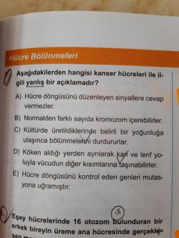 Hücre Bölünmeleri
Aşağıdakilerden hangisi kanser hücreleri ile il-
gili yanlış bir açıklamadır?
A) Hücre döngüsünü düzenleyen sinyallere cevap
vermezler.
B) Normalden farklı sayıda kromozom içerebilirler.
C) Kültürde üretildiklerinde belirli bir yoğunluğa
ildiklerind
ulaşınca bölünmelerini durdururlar.
D) Köken aldığı yerden ayrılarak kaň ve lenf yo-
luyla vücudun diğer kısımlarına taşınabilirler.
E) Hücre döngüsünü kontrol eden genleri mutas-
yona uğramıştır.
18
Eşey hücrelerinde 16 otozom bulunduran bir
erkek bireyin üreme ana hücresinde gerçekleb