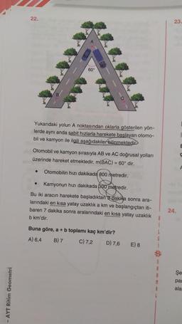 AYT Ritim Geometri
22.
Yukarıdaki yolun A noktasından oklarla gösterilen yön-
lerde aynı anda sabit hızlarla harekete başlayan otomo-
bil ve kamyon ile ilgili aşağıdakiler bilinmektedir.
60%
Otomobil ve kamyon sırasıyla AB ve AC doğrusal yolları
üzerinde hareket etmektedir. m(BAC) = 60° dir.
Otomobilin hızı dakikada 800 metredir.
Kamyonun hızı dakikada 300 metredir.
Bu iki aracın harekete başladıktan 3 dakika sonra ara-
larındaki en kısa yatay uzaklık a km ve başlangıçtan iti-
baren 7 dakika sonra aralarındaki en kısa yatay uzaklık
b km'dir.
●
●
Buna göre, a + b toplamı kaç km'dir?
A) 6,4 B) 7
C) 7,2
D) 7,6
E) 8
L
6
i
S
A
R
M
23.
24.
E
Ç
F
Şe
par
ala