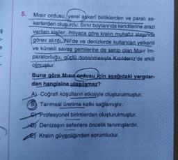 Ş
1-
5.
Mısır ordusu, (yerel askerî birliklerden ve paralı as-
kerlerden oluşurdu. Sınır boylarında kendilerine arazi
verilen kişiler, ihtiyaca göre kralın muhafız alayında
görev alırdı. Nil'de ve denizlerde kullanılan yelkenli
ve kürekli savaş gemilerine de sahip olan Mısır İm-
paratorluğu, güçlü donanmasıyla Kızıldeniz'de etkili
olmuştur.
Buna göre Mısı ordusu için aşağıdaki yargılar-
dan hangisine ulaşılamaz?
A) Coğrafi koşulların etkisiyle oluşturulmuştur.
B Tarımsal üretime katkı sağlamıştır.
CProfesyonel birimlerden oluşturulmuştur.
B) Denizaşırı seferlere öncelik tanımışlardır.
2)Kralın güvenliğinden sorumludur.