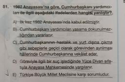 51. 1982 Anayasası'na göre, Cumhurbaşkanı yardımcı-
lanı ile ilgili aşağıdaki ifadelerden hangisi yanlıştır?
A) İlk kez 1982 Anayasası'nda kabul edilmiştir.
B) Cumhurbaşkanı yardımcıları yasama dokunulmaz-
lığından yararlanır.
C) Cumhurbaşkanının hastalık ve yurt dışına çıkma
gibi sebeplerle geçici olarak görevinden ayrılması
hâllerinde Cumhurbaşkanına vekâlet eder.
D) Göreviyle ilgili bir suç işlediğinde Yüce Divan sifa-
tıyla Anayasa Mahkemesinde yargılanır.
E) Türkiye Büyük Millet Meclisine karşı sorumludur.