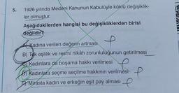 5.
1926 yılında Medeni Kanunun Kabulüyle köklü değişiklik-
ler olmuştur.
Aşağıdakilerden hangisi bu değişikliklerden birisi
değildir?
Kadına verilen değerin artması
BAUTIONS
extint
B) Tek eşlilik ve resmi nikâh zorunluluğunun getirilmesi
Kadınlara da boşama hakkı verilmesi
D) Kadınlara seçme seçilme hakkının verilmesi
E Mirasta kadın ve erkeğin eşit pay alması
e