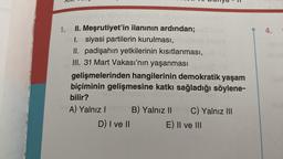 1.
numu
II. Meşrutiyet'in ilanının ardından;
I. siyasi partilerin kurulması,
II. padişahın yetkilerinin kısıtlanması,
III. 31 Mart Vakası'nın yaşanması
gelişmelerinden hangilerinin demokratik yaşam
biçiminin gelişmesine katkı sağladığı söylene-
bilir?
A) Yalnız Icem B) Yalnız II ev C) Yalnız III
D) I ve II
E) II ve III
4.