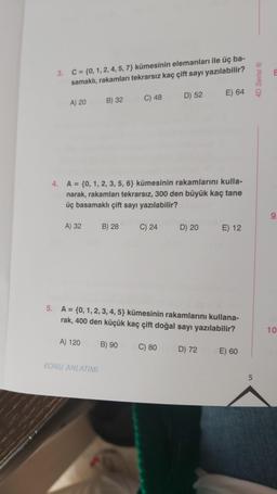 3. C = {0, 1, 2, 4, 5, 7} kümesinin elemanları ile üç ba-
samaklı, rakamları tekrarsız kaç çift sayı yazılabilir?
A) 20
A) 32
B) 32
A) 120
4.
A = {0, 1, 2, 3, 5, 6} kümesinin rakamlarını kulla-
narak, rakamları tekrarsız, 300 den büyük kaç tane
üç basamaklı çift sayı yazılabilir?
KONU ANLATIMI
B) 28
C) 48
B) 90
C) 24
D) 52
5. A = {0, 1, 2, 3, 4, 5} kümesinin rakamlarını kullana-
rak, 400 den küçük kaç çift doğal sayı yazılabilir?
C) 80
D) 20
E) 64
D) 72
E) 12
E) 60
5
4D Serisi ®Ⓡ
8
9
10