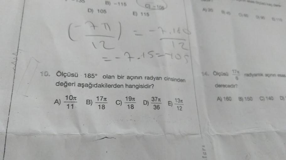 135
A)
B) -115
D) 105
(71)
10T
11
B)
10. Ölçüsü 185° olan bir açının radyan cinsinden
değeri aşağıdakilerden hangisidir?
=-7-15=1OS
17π
18
C)-105-
E) 115
C)
19T
18
D)
37
36
E)
13
12
A) 20
14. Ölçüsü
ları
17%
6
derecedir?
radyanlık açının esas
A) 160 B) 150