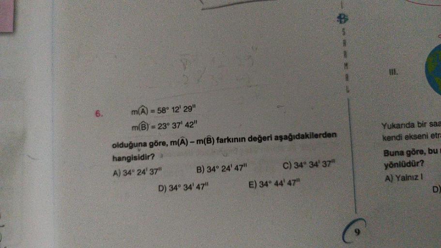 6.
m(A) = 58° 12' 29"
m(B) = 23° 37' 42"
olduğuna göre, m(A)- m(B) farkının değeri aşağıdakilerden
hangisidir?
A) 34° 24' 37"
B) 34° 24' 47"
D) 34° 34' 47"
C) 34° 34' 37"
E) 34° 44' 47"
H
Yukarıda bir saa
kendi ekseni etra
Buna göre, bu
yönlüdür?
A) Yalnız