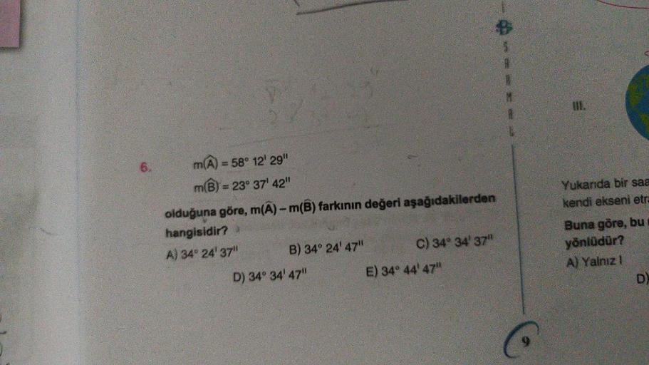 6.
m(A) = 58° 12' 29"
m(B) = 23° 37' 42"
olduğuna göre, m(A)- m(B) farkının değeri aşağıdakilerden
hangisidir?
A) 34° 24' 37"
B) 34° 24' 47"
D) 34° 34' 47"
C) 34° 34' 37"
E) 34° 44' 47"
H
Yukarıda bir saa
kendi ekseni etra
Buna göre, bu
yönlüdür?
A) Yalnız