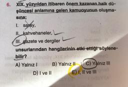 6. XIX. yüzyıldan itibaren önem kazanan halk dü-
şüncesi anlamına gelen kamuoyunun oluşma-
ko
sina;
1. saray,
II. kahvehaneler,
III. gazete ve dergiler
unsurlarından hangilerinin etki ettiği söylene-
bilir?
A) Yalnız I
D) I ve II
hist
sme0
C) Yalnız III
E) I, II ve III nar
B) Yalnız II