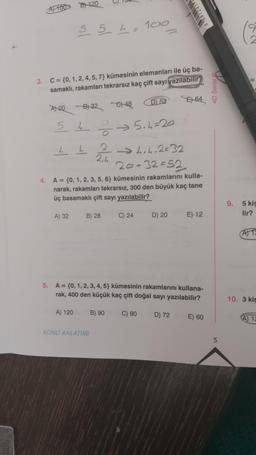 A100 B120
3. C = {0, 1, 2, 4, 5, 7} kümesinin elemanları ile üç ba-
samaklı, rakamları tekrarsız kaç çift sayı yazılabilir
5 5 4 = 100
A 20 B) 32 €) 48
5 4 ⇒ 5₁ 4=20
8.
4 L
A) 32
A) 120
2,4
4. A = {0, 1, 2, 3, 5, 6} kümesinin rakamlarını kulla-
narak, rakamları tekrarsız, 300 den büyük kaç tane
üç basamaklı çift sayı yazılabilir?
B) 28
KONU ANLATIMI
D) 52
→4.4.2=32
20+32=52
B) 90
C) 24
5. A = {0, 1, 2, 3, 4, 5} kümesinin rakamlarını kullana-
rak, 400 den küçük kaç çift doğal sayı yazılabilir?
C) 80
D) 20
E64
D) 72
E) 12
E) 60
4D Serisi Ⓡ
5
9.
5 kis
lir?
A) 12
10. 3 kiş
A) 12