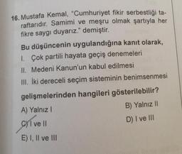 16. Mustafa Kemal, "Cumhuriyet fikir serbestliği ta-
raftarıdır. Samimi ve meşru olmak şartıyla her
fikre saygı duyarız." demiştir.
Bu düşüncenin uygulandığına kanıt olarak,
1. Çok partili hayata geçiş denemeleri
II. Medeni Kanun'un kabul edilmesi
III. İki dereceli seçim sisteminin benimsenmesi
gelişmelerinden hangileri gösterilebilir?
A) Yalnız I
B) Yalnız II
1 ve ll
D) I ve III
E) I, II ve III