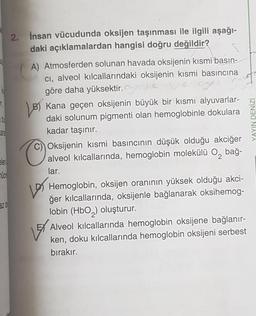 16
b
Cara
elent
UCP
2. İnsan vücudunda oksijen taşınması ile ilgili aşağı-
daki açıklamalardan hangisi doğru değildir?
A) Atmosferden solunan havada oksijenin kısmi basın-
ci, alveol kılcallarındaki oksijenin kısmi basıncına
göre daha yüksektir.co
B) Kana geçen oksijenin büyük bir kısmı alyuvarlar-
daki solunum pigmenti olan hemoglobinle dokulara
kadar taşınır.
Oksijenin kısmi basıncının düşük olduğu akciğer
alveol kılcallarında, hemoglobin molekülü O₂ bağ-
lar.
Hemoglobin, oksijen oranının yüksek olduğu akci-
ğer kılcallarında, oksijenle bağlanarak oksihemog-
lobin (HbO₂) oluşturur.
Alveol kılcallarında hemoglobin oksijene bağlanır-
ken, doku kılcallarında hemoglobin oksijeni serbest
bırakır.
YAYIN DENİZİ