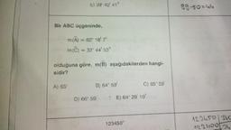 E) 39 42 41"
Bir ABC üçgeninde,
m(A) = 82° 16' 7"
m(C)
Aj 65°
= 32° 44' 53"
olduğuna göre, m(B) aşağıdakilerden hangi-
sidir?
B) 64° 59'
D) 66° 59
C) 65° 59'
E) 64° 29' 10"
123450"
99-50=44
123450/360
12240034