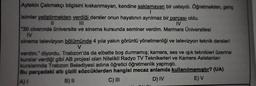 Aytekin Çakmakçı bilgisini kıskanmayan, kendine saklamayan bir ustaydı. Öğretmekten, genç
I
isimler yetiştirmekten verdiği dersler onun hayatının ayrılmaz bir parçası oldu.
||
IV
"30 civarında üniversite ve sinema kursunda seminer verdim. Marmara Üniversitesi
IV
sinema televizyon bölümünde 4 yıla yakın görüntü yönetmenliği ve televizyon teknik dersleri
V
verdim." diyordu. Trabzon'da da elbette boş durmamış; kamera, ses ve ışık teknikleri üzerine
kurslar verdiği gibi AB projesi olan Nitelikli Radyo TV Teknikerleri ve Kamera Asistanları
kurslannda Trabzon Belediyesi adına öğretici öğretmenlik yapmıştı.
Bu parçadaki altı çizili sözcüklerden hangisi mecaz anlamda kullanılmamıştır? (UA)
A)I
B) II
C) III
D) IV
E) V