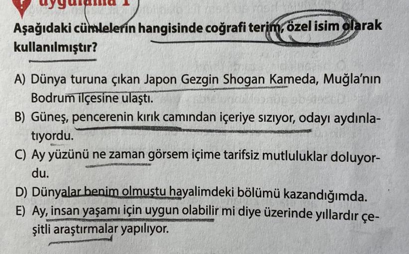 Aşağıdaki cümlelerin hangisinde coğrafi terim, özel isim olarak
kullanılmıştır?
A) Dünya turuna çıkan Japon Gezgin Shogan Kameda, Muğla'nın
Bodrum ilçesine ulaştı.
B) Güneş, pencerenin kırık camından içeriye sızıyor, odayı aydınla-
tiyordu.
C) Ay yüzünü ne