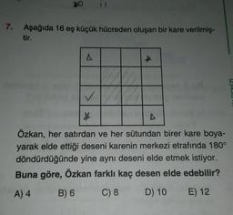 7.
Aşağıda 16 eş küçük hücreden oluşan bir kare verilmiş-
tir.
lamer
A
★
✓
X
Özkan, her satırdan ve her sütundan birer kare boya-
yarak elde ettiği deseni karenin merkezi etrafında 180°
döndürdüğünde yine aynı deseni elde etmek istiyor.
Buna göre, Özkan farklı kaç desen elde edebilir?
A) 4
B) 6
C) 8
D) 10
E) 12
A
IDENİZ1