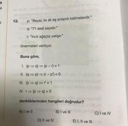 it
ki
5
13.
p: "Beyaz ile ak eş anlamlı kelimelerdir."
q: "71 asal sayıdır."
r: "İncir ağaçta yetişir."
mo önermeleri veriliyor.
Buna göre,
1. (p⇒q) ⇒ (p^r) = 1
II. (q⇒p)⇒ (r^ p') = 0
III. (p⇒q) ⇒r=1
IV. r⇒ (p⇒ q) = 0
denkliklerinden hangileri doğrudur?
A) I ve II
D) II ve IV
B) I ve III
E) I, II ve III
C) I ve IV