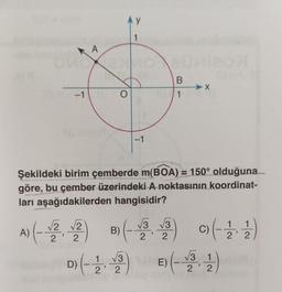 -1
A
O
y
1
-1
B
1
Şekildeki birim çemberde m(BOA) = 150° olduğuna
göre, bu çember üzerindeki A noktasının koordinat-
ları aşağıdakilerden hangisidir?
A) (-√2 √2) B) (-√3√3) 9) (-11)
2
2
D) (-23) E) (-31)
22